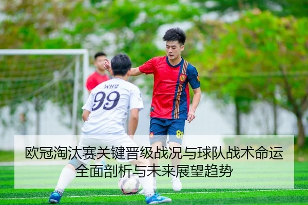 欧冠淘汰赛关键晋级战况与球队战术命运全面剖析与未来展望趋势